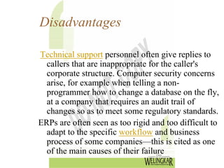 Disadvantages

Technical support personnel often give replies to
  callers that are inappropriate for the caller's
  corporate structure. Computer security concerns
  arise, for example when telling a non-
  programmer how to change a database on the fly,
  at a company that requires an audit trail of
  changes so as to meet some regulatory standards.
ERPs are often seen as too rigid and too difficult to
  adapt to the specific workflow and business
  process of some companies—this is cited as one
  of the main causes of their failure
 