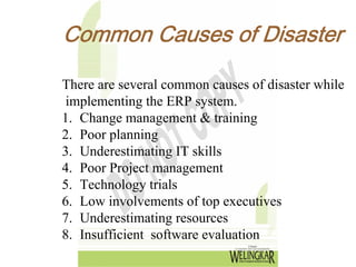 Common Causes of Disaster

There are several common causes of disaster while
 implementing the ERP system.
1. Change management & training
2. Poor planning
3. Underestimating IT skills
4. Poor Project management
5. Technology trials
6. Low involvements of top executives
7. Underestimating resources
8. Insufficient software evaluation
 