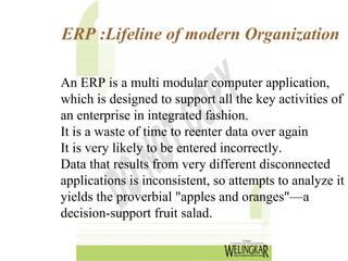 ERP :Lifeline of modern Organization

An ERP is a multi modular computer application,
which is designed to support all the key activities of
an enterprise in integrated fashion.
It is a waste of time to reenter data over again
It is very likely to be entered incorrectly.
Data that results from very different disconnected
applications is inconsistent, so attempts to analyze it
yields the proverbial "apples and oranges"—a
decision-support fruit salad.
 