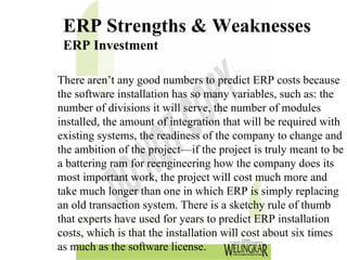 ERP Strengths & Weaknesses
 ERP Investment

There aren’t any good numbers to predict ERP costs because
the software installation has so many variables, such as: the
number of divisions it will serve, the number of modules
installed, the amount of integration that will be required with
existing systems, the readiness of the company to change and
the ambition of the project—if the project is truly meant to be
a battering ram for reengineering how the company does its
most important work, the project will cost much more and
take much longer than one in which ERP is simply replacing
an old transaction system. There is a sketchy rule of thumb
that experts have used for years to predict ERP installation
costs, which is that the installation will cost about six times
as much as the software license.
 