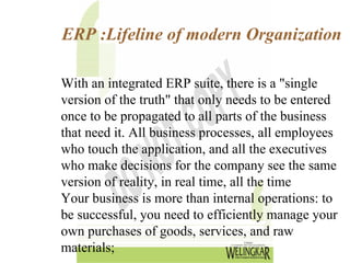 ERP :Lifeline of modern Organization

With an integrated ERP suite, there is a "single
version of the truth" that only needs to be entered
once to be propagated to all parts of the business
that need it. All business processes, all employees
who touch the application, and all the executives
who make decisions for the company see the same
version of reality, in real time, all the time
Your business is more than internal operations: to
be successful, you need to efficiently manage your
own purchases of goods, services, and raw
materials;
 