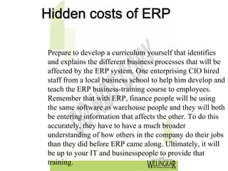 Hidden costs of ERP

Prepare to develop a curriculum yourself that identifies
and explains the different business processes that will be
affected by the ERP system. One enterprising CIO hired
staff from a local business school to help him develop and
teach the ERP business-training course to employees.
Remember that with ERP, finance people will be using
the same software as warehouse people and they will both
be entering information that affects the other. To do this
accurately, they have to have a much broader
understanding of how others in the company do their jobs
than they did before ERP came along. Ultimately, it will
be up to your IT and businesspeople to provide that
training.
 