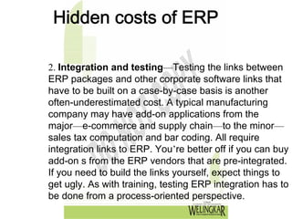 Hidden costs of ERP

2. Integration and testing—Testing the links between
ERP packages and other corporate software links that
have to be built on a case-by-case basis is another
often-underestimated cost. A typical manufacturing
company may have add-on applications from the
major—e-commerce and supply chain—to the minor—
sales tax computation and bar coding. All require
integration links to ERP. You’re better off if you can buy
add-on s from the ERP vendors that are pre-integrated.
If you need to build the links yourself, expect things to
get ugly. As with training, testing ERP integration has to
be done from a process-oriented perspective.
 
