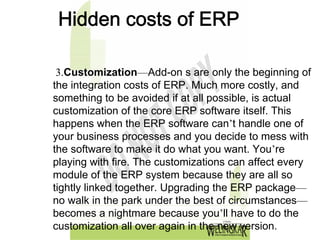 Hidden costs of ERP

 3.Customization—Add-on s are only the beginning of
the integration costs of ERP. Much more costly, and
something to be avoided if at all possible, is actual
customization of the core ERP software itself. This
happens when the ERP software can’t handle one of
your business processes and you decide to mess with
the software to make it do what you want. You’re
playing with fire. The customizations can affect every
module of the ERP system because they are all so
tightly linked together. Upgrading the ERP package—
no walk in the park under the best of circumstances—
becomes a nightmare because you’ll have to do the
customization all over again in the new version.
 