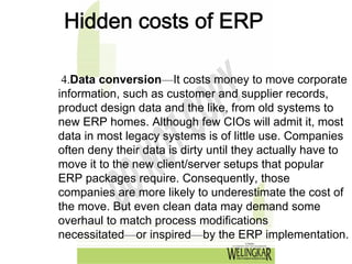 Hidden costs of ERP

 4.Data conversion—It costs money to move corporate
information, such as customer and supplier records,
product design data and the like, from old systems to
new ERP homes. Although few CIOs will admit it, most
data in most legacy systems is of little use. Companies
often deny their data is dirty until they actually have to
move it to the new client/server setups that popular
ERP packages require. Consequently, those
companies are more likely to underestimate the cost of
the move. But even clean data may demand some
overhaul to match process modifications
necessitated—or inspired—by the ERP implementation.
 