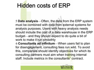 Hidden costs of ERP

5 Data analysis—Often, the data from the ERP system
must be combined with data from external systems for
analysis purposes. Users with heavy analysis needs
should include the cost of a data warehouse in the ERP
budget—and they should expect to do quite a bit of
work to make it run smoothly
6 Consultants ad infinitum—When users fail to plan
for disengagement, consulting fees run wild. To avoid
this, companies should identify objectives for which its
consulting partners must aim when training internal
staff. Include metrics in the consultants’ contract.
 