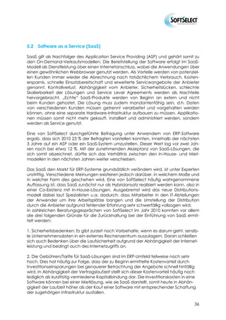 5.2   Software as a Service (SaaS)

SaaS gilt als Nachfolger des Application Service Providing (ASP) und gehört somit zu
den On-Demand-Verkaufsmodellen. Die Bereitstellung der Software erfolgt im SaaS-
Modell als Dienstleistung über einen Internetanschluss, wobei die Anwendungen über
einen gewöhnlichen Webbrowser genutzt werden. Als Vorteile werden von potenziel-
len Kunden immer wieder die Abrechnung nach tatsächlichem Verbrauch, Kosten-
ersparnis, schnelle Einsatzbereitschaft und erweiterte Serviceangebote der Anbieter
genannt. Kontrollverlust, Abhängigkeit vom Anbieter, Sicherheitslücken, schlechte
Skalierbarkeit der Lösungen und Service Level Agreements werden als Nachteile
hervorgebracht. „Echte“ SaaS-Produkte werden von Beginn an extern und nicht
beim Kunden gehostet. Die Lösung muss zudem mandantenfähig sein, d.h. Daten
von verschiedenen Kunden müssen getrennt verarbeitet und vorgehalten werden
können, ohne eine separate Hardware-Infrastruktur aufbauen zu müssen. Applikatio-
nen müssen somit nicht mehr gekauft, installiert und administriert werden, sondern
werden als Service genutzt.

Eine von SoftSelect durchgeführte Befragung unter Anwendern von ERP-Software
ergab, dass sich 2010 23 % der Befragten vorstellen konnten, innerhalb der nächsten
3 Jahre auf ein ASP oder ein SaaS-System umzustellen. Dieser Wert lag vor zwei Jah-
ren noch bei etwa 12 %. Mit der zunehmenden Akzeptanz von SaaS-Lösungen, die
sich somit abzeichnet, dürfte sich das Verhältnis zwischen den In-House- und Miet-
modellen in den nächsten Jahren weiter verschieben.

Das SaaS den Markt für ERP-Systeme grundsätzlich verändern wird, ist unter Experten
unstrittig. Verschiedene Meinungen existieren jedoch darüber, in welchem Maße und
in welcher Form dies geschehen wird. Eine von SoftSelect häufig wahrgenommene
Auffassung ist, dass SaaS zunächst nur als Hybridansatz realisiert werden kann, also in
einer Co-Existenz mit In-House-Lösungen. Ausgebremst wird das neue Distributions-
modell dabei laut Spezialisten u.a. dadurch, dass Mitarbeiter in den IT-Abteilungen
der Anwender um ihre Arbeitsplätze bangen und die Umstellung der Distribution
durch die Anbieter aufgrund fehlender Erfahrung sehr schwerfällig vollzogen wird.
In zahlreichen Beratungsgesprächen von SoftSelect im Jahr 2010 konnten vor allem
die drei folgenden Gründe für die Zurückhaltung bei der Einführung von SaaS ermit-
telt werden:

1. Sicherheitsbedenken: Es gibt zurzeit noch Vorbehalte, wenn es darum geht, sensib-
le Unternehmensdaten in ein externes Rechenzentrum auszulagern. Daran schließen
sich auch Bedenken über die Laufsicherheit aufgrund der Abhängigkeit der Internet-
leistung und bedingt auch des Internetzugriffs an.

2. Die Gebühren/Tarife für SaaS-Lösungen sind im ERP-Umfeld teilweise noch sehr
hoch. Dies hat häufig zur Folge, dass der zu Beginn ermittelte Kostenvorteil durch
Investitionseinsparungen bei genauerer Betrachtung der Angebote schnell hinfällig
wird. In Abhängigkeit der Vertragslaufzeit stellt sich dieser Kostenvorteil häufig noch
lediglich als kurzfristig vermiedene Kapitalbindung dar. Die Investitionskosten in eine
Software können bei einer Mietlösung, wie sie SaaS darstellt, somit heute in Abhän-
gigkeit der Laufzeit höher als der Kauf einer Software mit entsprechender Schaffung
der zugehörigen Infrastruktur ausfallen.

                                                                                      36
 