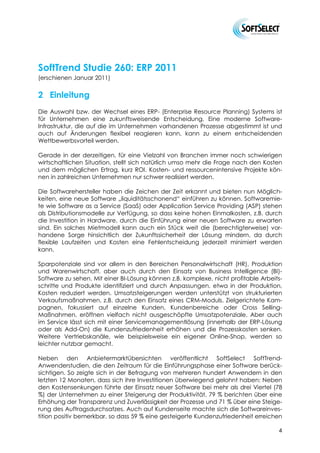 SoftTrend Studie 260: ERP 2011
(erschienen Januar 2011)


2 Einleitung
Die Auswahl bzw. der Wechsel eines ERP- (Enterprise Resource Planning) Systems ist
für Unternehmen eine zukunftsweisende Entscheidung. Eine moderne Software-
Infrastruktur, die auf die im Unternehmen vorhandenen Prozesse abgestimmt ist und
auch auf Änderungen flexibel reagieren kann, kann zu einem entscheidenden
Wettbewerbsvorteil werden.

Gerade in der derzeitigen, für eine Vielzahl von Branchen immer noch schwierigen
wirtschaftlichen Situation, stellt sich natürlich umso mehr die Frage nach den Kosten
und dem möglichen Ertrag, kurz ROI. Kosten- und ressourcenintensive Projekte kön-
nen in zahlreichen Unternehmen nur schwer realisiert werden.

Die Softwarehersteller haben die Zeichen der Zeit erkannt und bieten nun Möglich-
keiten, eine neue Software „liquiditätsschonend“ einführen zu können. Softwaremie-
te wie Software as a Service (SaaS) oder Application Service Providing (ASP) stehen
als Distributionsmodelle zur Verfügung, so dass keine hohen Einmalkosten, z.B. durch
die Investition in Hardware, durch die Einführung einer neuen Software zu erwarten
sind. Ein solches Mietmodell kann auch ein Stück weit die (berechtigterweise) vor-
handene Sorge hinsichtlich der Zukunftssicherheit der Lösung mindern, da durch
flexible Laufzeiten und Kosten eine Fehlentscheidung jederzeit minimiert werden
kann.

Sparpotenziale sind vor allem in den Bereichen Personalwirtschaft (HR), Produktion
und Warenwirtschaft, aber auch durch den Einsatz von Business Intelligence (BI)-
Software zu sehen. Mit einer BI-Lösung können z.B. komplexe, nicht profitable Arbeits-
schritte und Produkte identifiziert und durch Anpassungen, etwa in der Produktion,
Kosten reduziert werden. Umsatzsteigerungen werden unterstützt von strukturierten
Verkaufsmaßnahmen, z.B. durch den Einsatz eines CRM-Moduls. Zielgerichtete Kam-
pagnen, fokussiert auf einzelne Kunden, Kundenbereiche oder Cross Selling-
Maßnahmen, eröffnen vielfach nicht ausgeschöpfte Umsatzpotenziale. Aber auch
im Service lässt sich mit einer Servicemanagementlösung (innerhalb der ERP-Lösung
oder als Add-On) die Kundenzufriedenheit erhöhen und die Prozesskosten senken.
Weitere Vertriebskanäle, wie beispielsweise ein eigener Online-Shop, werden so
leichter nutzbar gemacht.

Neben den Anbietermarktübersichten veröffentlicht SoftSelect SoftTrend-
Anwenderstudien, die den Zeitraum für die Einführungsphase einer Software berück-
sichtigen. So zeigte sich in der Befragung von mehreren hundert Anwendern in den
letzten 12 Monaten, dass sich ihre Investitionen überwiegend gelohnt haben: Neben
den Kostensenkungen führte der Einsatz neuer Software bei mehr als drei Viertel (78
%) der Unternehmen zu einer Steigerung der Produktivität, 79 % berichten über eine
Erhöhung der Transparenz und Zuverlässigkeit der Prozesse und 71 % über eine Steige-
rung des Auftragsdurchsatzes. Auch auf Kundenseite machte sich die Softwareinves-
tition positiv bemerkbar, so dass 59 % eine gesteigerte Kundenzufriedenheit erreichen

                                                                                    4
 