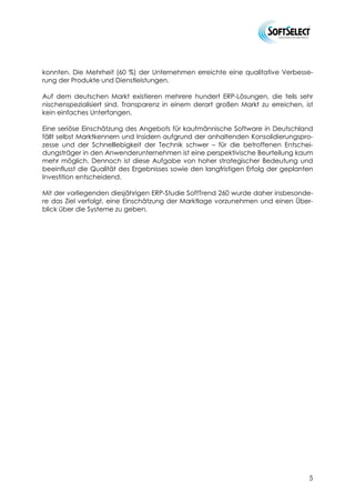 konnten. Die Mehrheit (60 %) der Unternehmen erreichte eine qualitative Verbesse-
rung der Produkte und Dienstleistungen.

Auf dem deutschen Markt existieren mehrere hundert ERP-Lösungen, die teils sehr
nischenspezialisiert sind. Transparenz in einem derart großen Markt zu erreichen, ist
kein einfaches Unterfangen.

Eine seriöse Einschätzung des Angebots für kaufmännische Software in Deutschland
fällt selbst Marktkennern und Insidern aufgrund der anhaltenden Konsolidierungspro-
zesse und der Schnelllebigkeit der Technik schwer – für die betroffenen Entschei-
dungsträger in den Anwenderunternehmen ist eine perspektivische Beurteilung kaum
mehr möglich. Dennoch ist diese Aufgabe von hoher strategischer Bedeutung und
beeinflusst die Qualität des Ergebnisses sowie den langfristigen Erfolg der geplanten
Investition entscheidend.

Mit der vorliegenden diesjährigen ERP-Studie SoftTrend 260 wurde daher insbesonde-
re das Ziel verfolgt, eine Einschätzung der Marktlage vorzunehmen und einen Über-
blick über die Systeme zu geben.




                                                                                   5
 