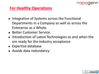 For Healthy Operations

   Integration of Systems across the Functional
    Departments in a Company as well as across the
    Enterprise as a Whole.
   Better Customer Service.
   Introduction of Latest Technologies as and when the
    are ready for the Industry acceptance
   Expertise database
   Avoids data redundancy
 