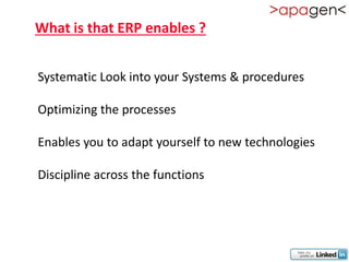 What is that ERP enables ?


Systematic Look into your Systems & procedures

Optimizing the processes

Enables you to adapt yourself to new technologies

Discipline across the functions
 