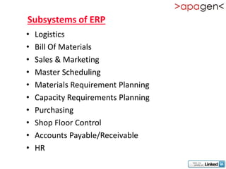 Subsystems of ERP
•   Logistics
•   Bill Of Materials
•   Sales & Marketing
•   Master Scheduling
•   Materials Requirement Planning
•   Capacity Requirements Planning
•   Purchasing
•   Shop Floor Control
•   Accounts Payable/Receivable
•   HR
 