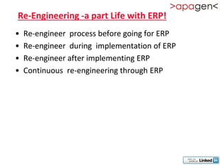 Re-Engineering -a part Life with ERP!
•   Re-engineer process before going for ERP
•   Re-engineer during implementation of ERP
•   Re-engineer after implementing ERP
•   Continuous re-engineering through ERP
 