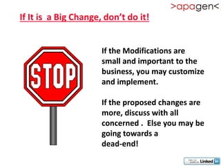 If It is a Big Change, don’t do it!


                      If the Modifications are
                      small and important to the
                      business, you may customize
                      and implement.

                      If the proposed changes are
                      more, discuss with all
                      concerned . Else you may be
                      going towards a
                      dead-end!
 