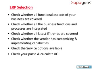 ERP Selection
• Check whether all functional aspects of your
  Business are covered
• Check whether all the business functions and
  processes are integrated
• Check whether all latest IT trends are covered
• Check whether the vendor has customizing &
  implementing capabilities
• Check the Service options available
• Check your purse & calculate ROI
 