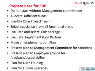 Prepare Base for ERP
• Do not start without Management commitment
• Allocate sufficient funds
• Identify Core Project Team
• Select specialists from all functional areas
• Evaluate and select ERP package
• Evaluate Implementation Partner
• Make an Implementation Plan
• Present plan to Management Committee for sanctions
• Present plan to Employee groups for
  feedback/acceptability
• Plan for User Training
• Plan for Future upgrades
 