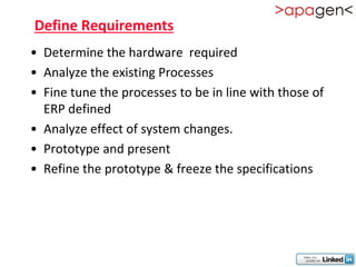 Define Requirements
• Determine the hardware required
• Analyze the existing Processes
• Fine tune the processes to be in line with those of
  ERP defined
• Analyze effect of system changes.
• Prototype and present
• Refine the prototype & freeze the specifications
 