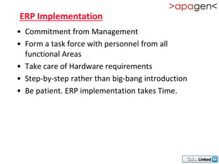 ERP Implementation
• Commitment from Management
• Form a task force with personnel from all
  functional Areas
• Take care of Hardware requirements
• Step-by-step rather than big-bang introduction
• Be patient. ERP implementation takes Time.
 