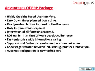 Advantages Of ERP Package

 Highly Graphics based User Interface.
 Zero Down time/ planned down time.

 Readymade solutions for most of the Problems.
 Only Customization required.

 Integration of all functions ensured.

 ROI earlier than the software developed in-house.

 Easy enterprise wide information sharing.

 Suppliers and Customers can be on-line communication.
 Knowledge transfer between industries guarantees innovation.

 Automatic adaptation to new technology.
 
