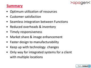 Summary
•   Optimum utilization of resources
•   Customer satisfaction
•   Seamless integration between Functions
•   Reduced overheads & inventory
•   Timely responsiveness
•   Market share & image enhancement
•   Faster design to manufacturability
•   Keep up with technology changes
•   Only way for integrated systems for a client
    with multiple locations
 