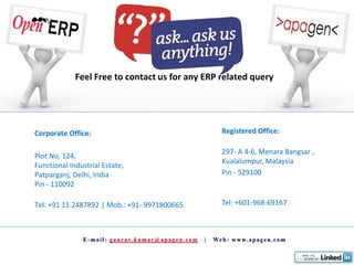 Feel Free to contact us for any ERP related query




Corporate Office:                                Registered Office:

                                                 297- A 4-6, Menara Bangsar ,
Plot No. 124,
                                                 Kualalumpur, Malaysia
Functional Industrial Estate,
Patparganj, Delhi, India                         Pin - 529100
Pin - 110092

Tel: +91 11 2487892 | Mob.: +91- 9971800665      Tel: +601-968-69167
 