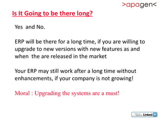 Is It Going to be there long?
Yes and No.

ERP will be there for a long time, if you are willing to
upgrade to new versions with new features as and
when the are released in the market

Your ERP may still work after a long time without
enhancements, if your company is not growing!

Moral : Upgrading the systems are a must!
 