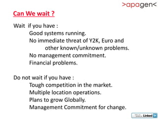 Can We wait ?
Wait if you have :
      Good systems running.
      No immediate threat of Y2K, Euro and
             other known/unknown problems.
      No management commitment.
      Financial problems.

Do not wait if you have :
     Tough competition in the market.
     Multiple location operations.
     Plans to grow Globally.
     Management Commitment for change.
 