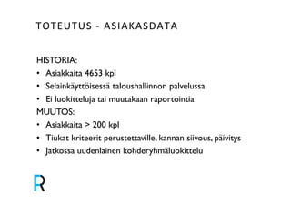TOTEUTUS&V&ASIAKASDATA& 
HISTORIA:! 
• Asiakkaita 4653 kpl! 
• Selainkäyttöisessä taloushallinnon palvelussa! 
• Ei luokitteluja tai muutakaan raportointia! 
MUUTOS:! 
• Asiakkaita > 200 kpl! 
• Tiukat kriteerit perustettaville, kannan siivous, päivitys! 
• Jatkossa uudenlainen kohderyhmäluokittelu! 
 