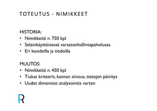 TOTEUTUS&V&NIMIKKEET& 
HISTORIA:! 
• Nimikkeitä n. 750 kpl! 
• Selainkäyttöisessä varastonhallintapalvelussa ! 
• Eri koodeilla ja tiedoilla! 
! 
MUUTOS:! 
• Nimikkeitä n. 450 kpl! 
• Tiukat kriteerit, kannan siivous, tietojen päivitys! 
• Uudet dimensiot analysointia varten! 
 