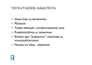 TOTEUTUKSEN&HAASTEITA& 
• Datan laatu ja kerääminen! 
• Pilotionti! 
• Tiukka aikataulu- ennakoimattomat asiat ! 
• Projektinhallinta vs. tekeminen! 
• Riittävä ajan ”budjetointi” viestintään ja 
muutosjohtamiseen! 
• Muutos vie aikaa - käytännöt! 
 