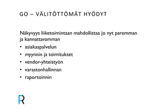 GO&–&VÄLITÖTTÖMÄT&HYÖDYT& 
Näkyvyys liiketoimintaan mahdollistaa jo nyt paremman 
ja kannattavamman! 
• asiakaspalvelun! 
• myynnin ja toimitukset! 
• vendor-yhteistyön! 
• varastonhallinnan! 
• raportoinnin! 
! 
 