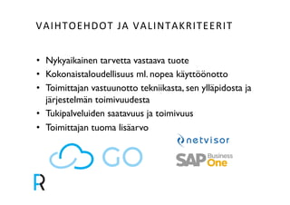 VAIHTOEHDOT&JA&VALINTAKRITEERIT& 
• Nykyaikainen tarvetta vastaava tuote! 
• Kokonaistaloudellisuus ml. nopea käyttöönotto! 
• Toimittajan vastuunotto tekniikasta, sen ylläpidosta ja 
järjestelmän toimivuudesta! 
• Tukipalveluiden saatavuus ja toimivuus! 
• Toimittajan tuoma lisäarvo! 
! 
 