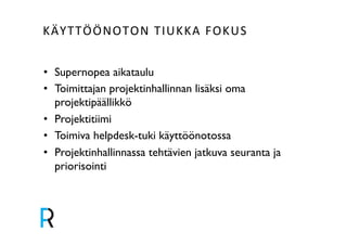 KÄYTTÖÖNOTON&TIUKKA&FOKUS&& 
• Supernopea aikataulu! 
• Toimittajan projektinhallinnan lisäksi oma 
projektipäällikkö! 
• Projektitiimi! 
• Toimiva helpdesk-tuki käyttöönotossa! 
• Projektinhallinnassa tehtävien jatkuva seuranta ja 
priorisointi! 
! 
 