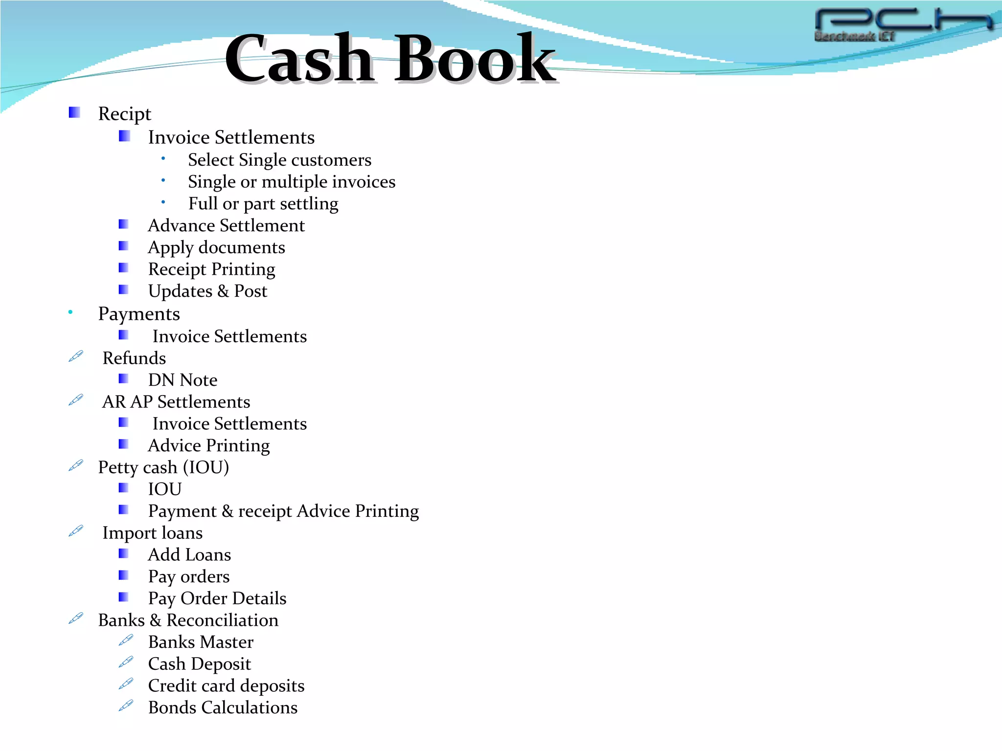 Cash Book Recipt Invoice Settlements Select Single customers  Single or multiple invoices  Full or part settling  Advance Settlement Apply documents Receipt Printing Updates & Post  Payments Invoice Settlements Refunds DN Note AR AP Settlements Invoice Settlements Advice Printing Petty cash (IOU) IOU Payment & receipt Advice Printing Import loans Add Loans Pay orders Pay Order Details Banks & Reconciliation Banks Master Cash Deposit Credit card deposits  Bonds Calculations 