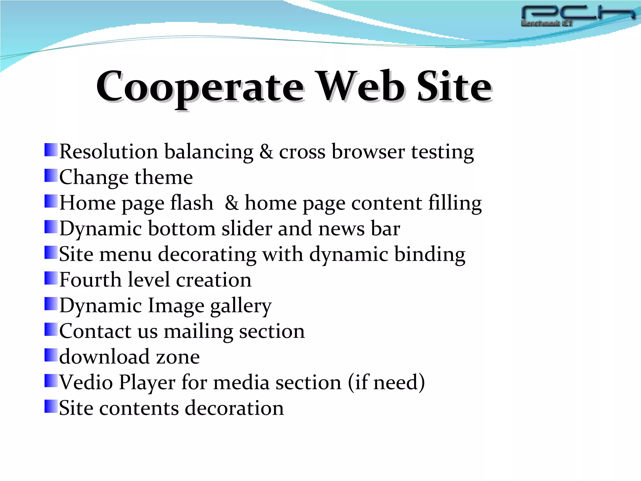 Cooperate Web Site Resolution balancing & cross browser testing Change theme Home page flash  & home page content filling Dynamic bottom slider and news bar Site menu decorating with dynamic binding Fourth level creation Dynamic Image gallery Contact us mailing section download zone Vedio Player for media section (if need) Site contents decoration 