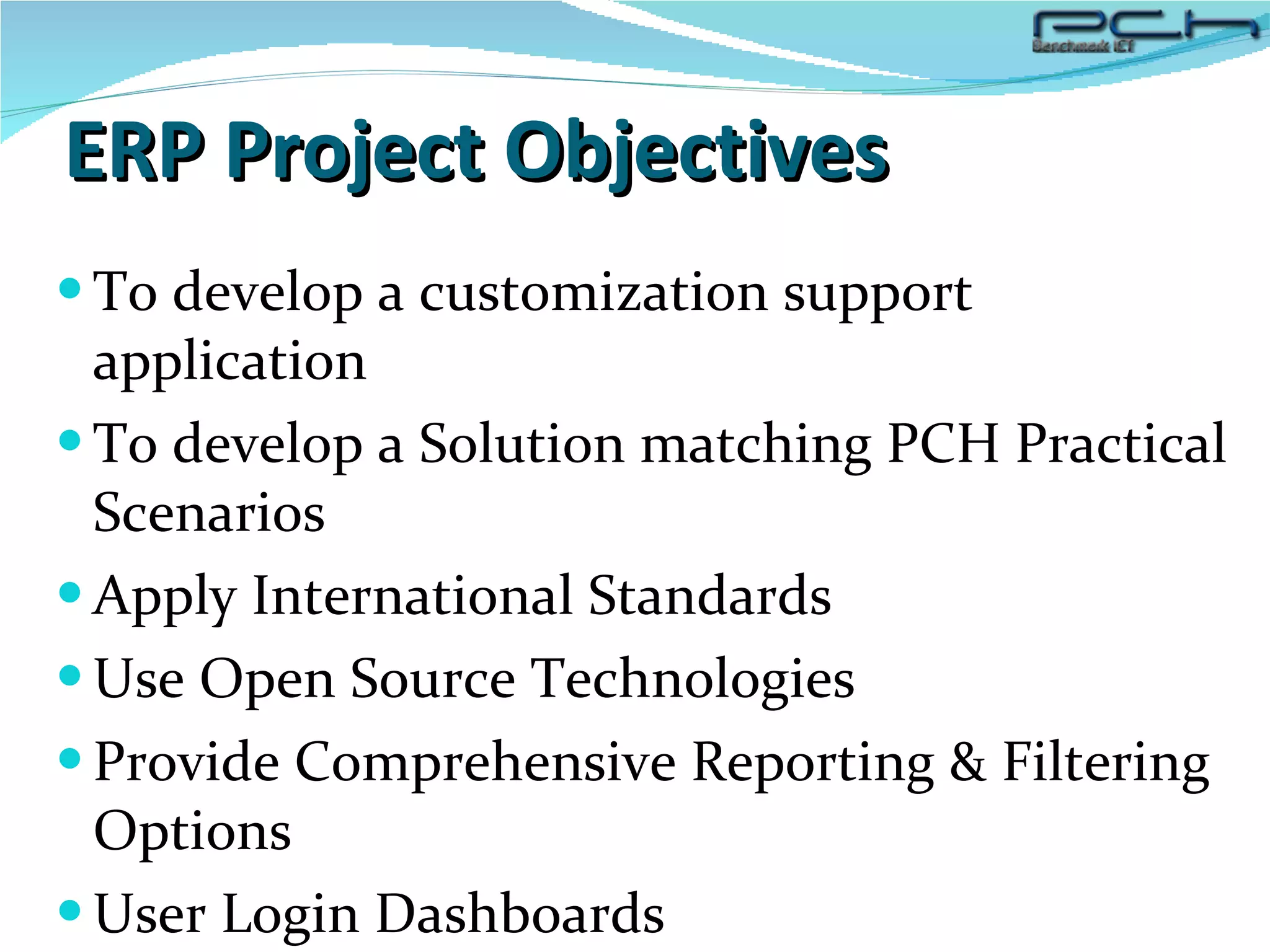 ERP Project Objectives To develop a customization support application To develop a Solution matching PCH Practical Scenarios  Apply International Standards  Use Open Source Technologies Provide Comprehensive Reporting & Filtering Options User Login Dashboards 