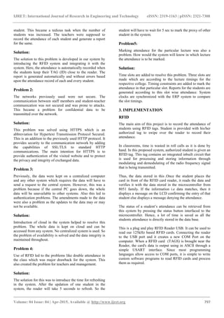 IJRET: International Journal of Research in Engineering and Technology eISSN: 2319-1163 | pISSN: 2321-7308
_______________________________________________________________________________________
Volume: 04 Issue: 04 | Apr-2015, Available @ http://www.ijret.org 797
student. This became a tedious task when the number of
students was increased. The teachers were supposed to
record the attendance of each student and generate a report
for the same.
Solution:
The solution to this problem is developed in our system by
introducing the RFID system and integrating it with the
system. Here, the attendance is automatically recorded when
the students keep their TAG (ID) close to the reader. The
report is generated automatically and without errors based
upon the attendance record of each and every student.
Problem 2:
The networks previously used were not secure. The
communication between staff members and student-teacher
communication was not secured and was prone to attacks.
This became a problem for confidential data to be
transmitted over the network.
Solution:
This problem was solved using HTTPS which is an
abbreviation for Hypertext Transmission Protocol Secured.
This is an addition to the previously used HTTP protocol. It
provides security to the communication network by adding
the capabilities of SSL/TLS to standard HTTP
communications. The main intention for HTTPS is to
provide authentication of the visited website and to protect
the privacy and integrity of exchanged data.
Problem 3:
Previously, the data were kept on a centralized computer
and any other system which requires the data will have to
send a request to the central system. However, this was a
problem because if the central PC goes down, the whole
data will be unavailable to other systems. Also this led to
authentication problems. The amendments made to the data
were also a problem as the updates to the data may or may
not be available.
Solution:
Introduction of cloud in the system helped to resolve this
problem. The whole data is kept on cloud and can be
accessed from any system. No centralized system is used. So
the problem of availability is solved and the data integrity is
maintained throughout.
Problem 4:
Use of RFID led to the problems like double attendance in
the class which was major drawback for the system. This
also created the problem for teachers and management.
Solution:
The solution for this was to introduce the time for refreshing
in the system. After the updation of one student in the
system, the reader will take 5 seconds to refresh. So the
student will have to wait for 5 sec to mark the proxy of other
student in the system.
Problem5:
Marking attendance for the particular lecture was also a
problem. How would the system will know in which lecture
the attendance is to be marked.
Solution:
Time slots are added to resolve this problem. Three slots are
made which are according to the lecture timings for the
respective college. Timing constraints are added to mark the
attendance in that particular slot. Reports for the students are
generated according to this slot wise attendance. System
clocks are synchronized with the ERP system to compare
the slot timings.
3. IMPLEMENTATION
RFID
The main aim of this project is to record the attendance of
students using RFID tags. Student is provided with his/her
authorized tag to swipe over the reader to record their
attendance.
In classrooms, time is wasted in roll calls as it is done by
hand. In this proposed system, authorized student is given an
RFID tag. This tag contains an integrated inbuilt circuit that
is used for processing and storing information through
modulating and demodulating of the radio frequency signal
that is being transmitted.
Thus, the data stored in this .Once the student places the
card in front of the RFID card reader, it reads the data and
verifies it with the data stored in the microcontroller from
8051 family. If the information i.e data matches, then it
displays a message on the LCD confirming the entry of that
student else displays a message denying the attendance.
The status of a student’s attendance can be retrieved from
this system by pressing the status button interfaced to the
microcontroller. Hence, a lot of time is saved as all the
students attendance is directly stored in the data base.
This is a plug and play RFID Reader USB. It can be used to
read our 125kHz based RFID cards. Connecting the reader
to the USB port and it creates a new COM Port on the
computer. When a RFID card (TAGS) is brought near the
Reader, the card's data is output using in ASCII through a
simple USART interface. Since most programming
languages allow access to COM ports, it is simple to write
custom software programs to read RFID cards and process
them as required.
 