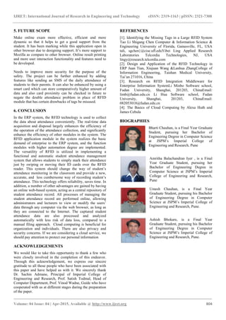 IJRET: International Journal of Research in Engineering and Technology eISSN: 2319-1163 | pISSN: 2321-7308
_______________________________________________________________________________________
Volume: 04 Issue: 04 | Apr-2015, Available @ http://www.ijret.org 804
5. FUTURE SCOPE
Make online exam more effective, efficient and more
dynamic so that it helps to get a good support from the
student. It has been marking while this application open in
other browser due to designing support. It’s more support to
Mozilla as compare to other browser. Online result printing
and more user interaction functionality and features need to
be developed.
Needs to improve more security for the purpose of the
safety. The project can be further enhanced by adding
features like sending an SMS of the daily attendance of
students to their parents. It can also be enhanced by using a
smart card which can store comparatively higher amount of
data and also card proximity can be checked in future to
negate the double attendance problem in place of RFID
module that has certain drawbacks of tags be misused.
6. CONCLUSION
In the ERP system, the RFID technology is used to collect
the data about attendance conveniently. The real-time data
acquisition and disposal largely enhances the efficiency of
the operation of the attendance collection, and significantly
enhance the efficiency of other modules in the system. The
RFID application module in the system realizes the basic
demand of enterprise to the ERP system, and the function
modules with higher automation degree are implemented.
The versatility of RFID is utilized in implementing a
functional and automatic student attendance management
system that allows students to simply mark their attendance
just by swiping or moving their ID cards over the RFID
reader. This system should change the way of student’s
attendance monitoring in the classroom and provide a new,
accurate, and less cumbersome way of recording student’s
attendance. This technology offers reliability, saves time. In
addition, a number of other advantages are gained by having
an online web-based system, acting as a central repository of
student attendance record. All processes of managing the
student attendance record are performed online, allowing
administrators and lecturers to view or modify the users’
data through any computer via the web browser, as long as
they are connected to the Internet. The captured student
attendance data are also processed and analyzed
automatically with less risk of data loss, compared to a
manual filing approach. Cloud computing is beneficial for
organization and individuals. There are also privacy and
security concerns. If we are considering a cloud service, we
should pay attention to protect our personal information
ACKNOWLEDGEMENTS
We would like to take this opportunity to thank a few who
were closely involved in the completion of this endeavor.
Through this acknowledgement, we express our sincere
gratitude to all those people who have been associated with
this paper and have helped us with it. We sincerely thank
Dr. Sachin Admane, Principal of Imperial College of
Engineering and Research, Prof. Satish Todmal, Head of
Computer Department, Prof. Vinod Wadne, Guide who have
cooperated with us at different stages during the preparation
of the paper.
REFERENCES
[1]. Identifying the Missing Tags in a Large RFID System
Tao Li Shigang Chen Computer & Information Science &
Engineering University of Florida, Gainesville, FL, USA
tali, sgchen}@cise.ufl.eduYibei Ling Applied Research
Laboratories Telcordia Technologies, NJ, USA
lingy@research.telcordia.com
[2]. Design and Application of the RFID Technology in
ERP Juan Tian, Xiujuan Wang &Lanhua ZhangCollege of
Information Engineering, Taishan Medical University,
Tai’an 271016, China
[3]. Research on RFID Integration Middleware for
Enterprise Information SystemLi Minbo Software school,
Fudan University, Shanghai, 201203, ChinaEmail:
limb@fudan.edu.cn Li Hua Software school, Fudan
University, Shanghai, 201203, ChinaEmail:
082053018@fudan.edu.cn
[4]. The Basics of Cloud Computing by Alexa Huth and
James Cebula
BIOGRAPHIES
Bharti Chauhan, is a Final Year Graduate
Student, pursuing her Bachelor of
Engineering Degree in Computer Science
at JSPM’s Imperial College of
Engineering and Research, Pune
Amritha Balachandran Iyer , is a Final
Year Graduate Student, pursuing her
Bachelor of Engineering Degree in
Computer Science at JSPM’s Imperial
College of Engineering and Research,
Pune
Umesh Chauhan, is a Final Year
Graduate Student, pursuing his Bachelor
of Engineering Degree in Computer
Science at JSPM’s Imperial College of
Engineering and Research, Pune.
Ashish Bhokare, is a Final Year
Graduate Student, pursuing his Bachelor
of Engineering Degree in Computer
Science at JSPM’s Imperial College of
Engineering and Research, Pune.
 