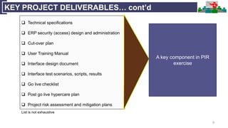 9
KEY PROJECT DELIVERABLES… cont’d
 Technical specifications
 ERP security (access) design and administration
 Cut-over plan
 User Training Manual
 Interface design document
 Interface test scenarios, scripts, results
 Go live checklist
 Post go live hypercare plan
 Project risk assessment and mitigation plans
List is not exhaustive
A key component in PIR
exercise
 