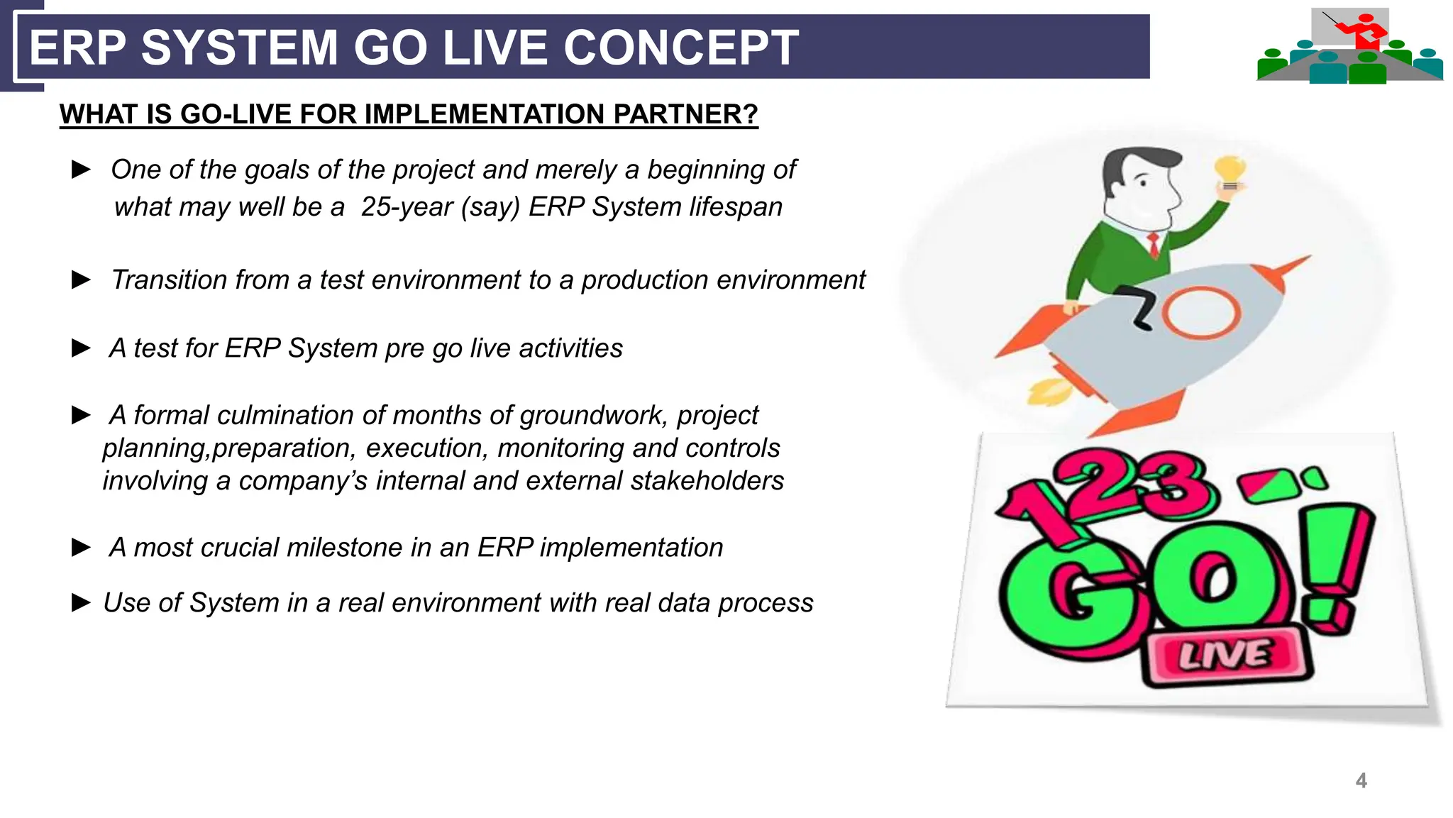 4
ERP SYSTEM GO LIVE CONCEPT
WHAT IS GO-LIVE FOR IMPLEMENTATION PARTNER?
► One of the goals of the project and merely a beginning of
what may well be a 25-year (say) ERP System lifespan
► Transition from a test environment to a production environment
► A test for ERP System pre go live activities
► A formal culmination of months of groundwork, project
planning,preparation, execution, monitoring and controls
involving a company’s internal and external stakeholders
► A most crucial milestone in an ERP implementation
► Use of System in a real environment with real data process
 
