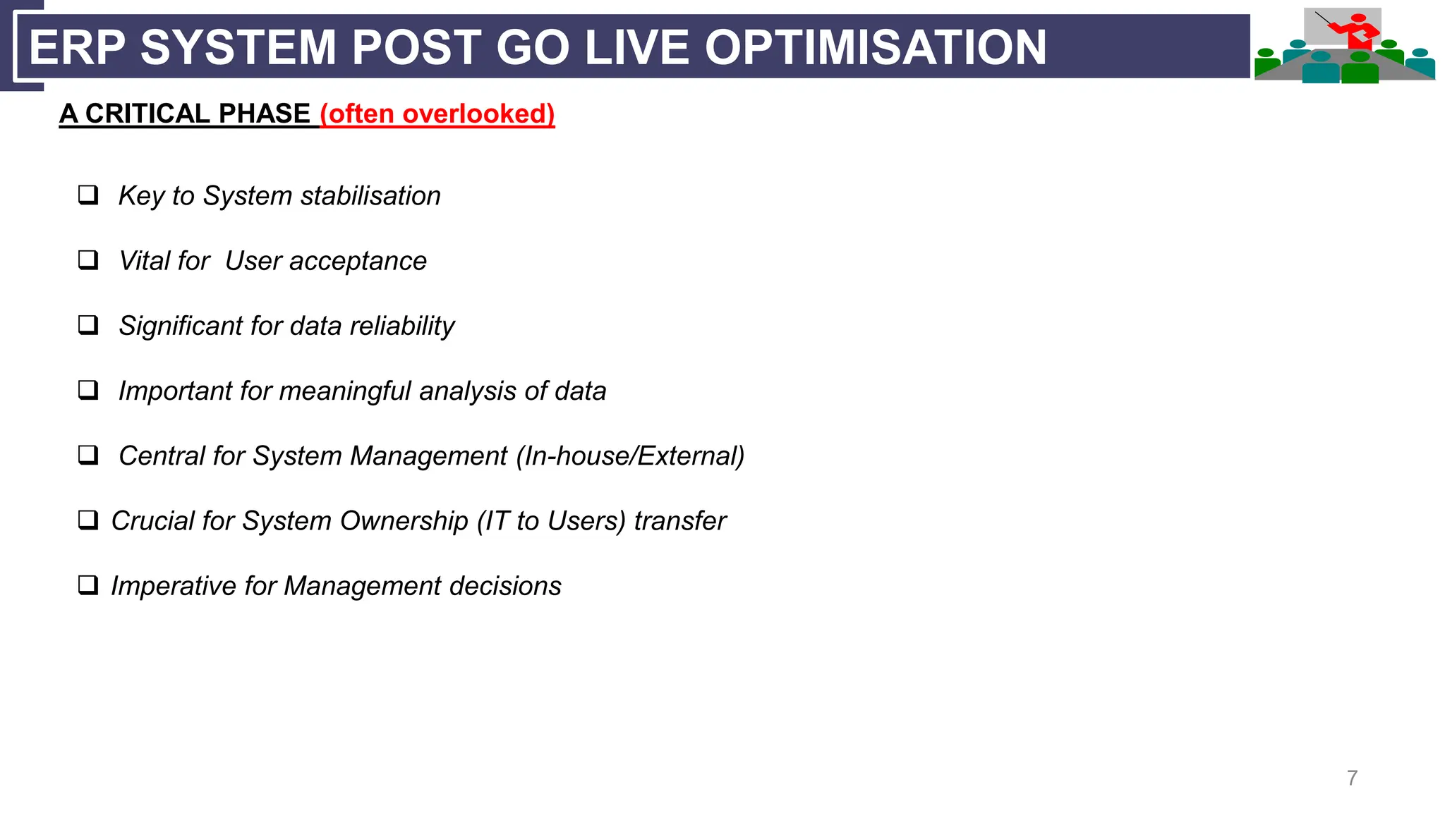 7
ERP SYSTEM POST GO LIVE OPTIMISATION
A CRITICAL PHASE (often overlooked)
 Key to System stabilisation
 Vital for User acceptance
 Significant for data reliability
 Important for meaningful analysis of data
 Central for System Management (In-house/External)
 Crucial for System Ownership (IT to Users) transfer
 Imperative for Management decisions
 