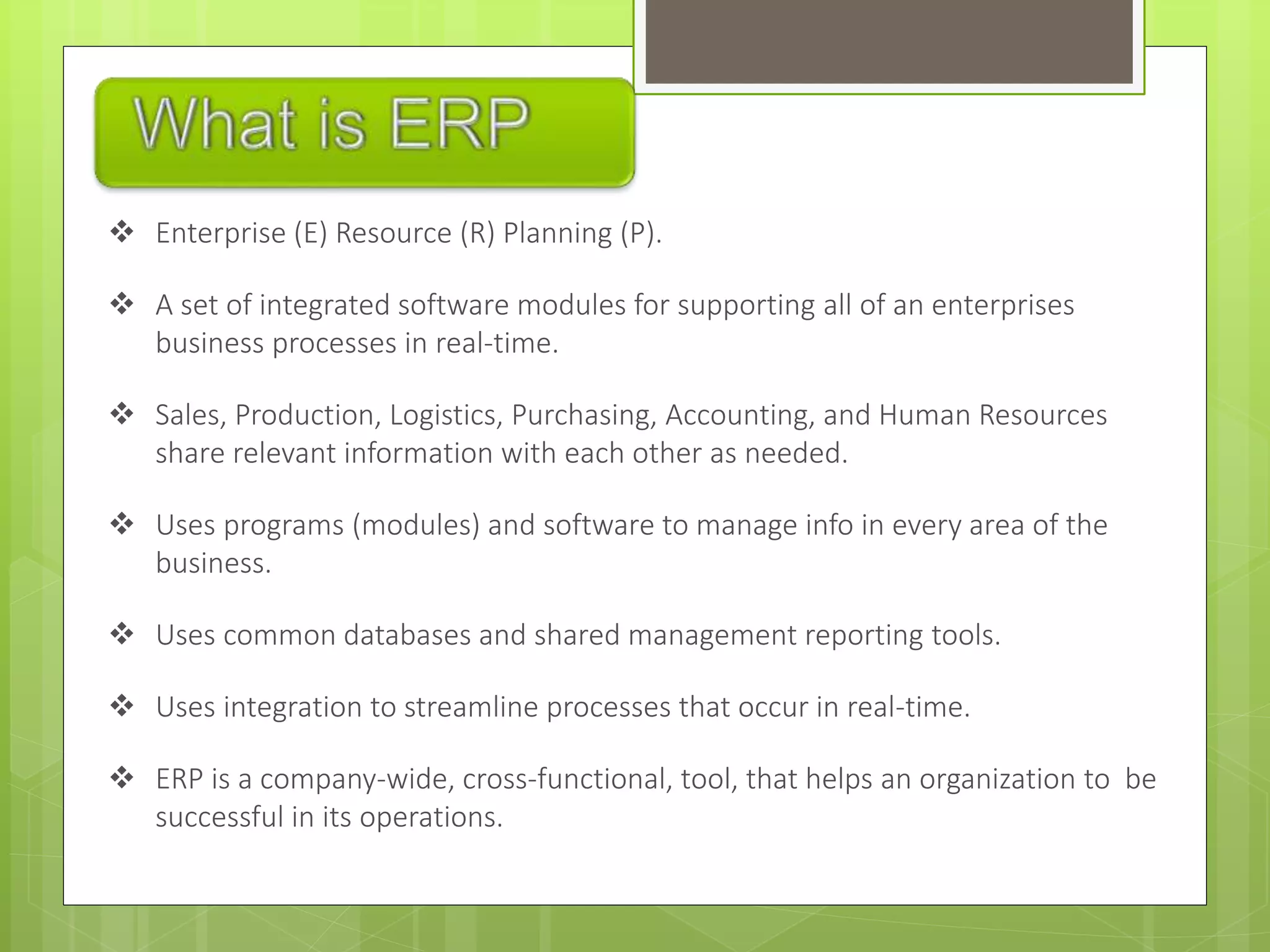  Enterprise (E) Resource (R) Planning (P).
 A set of integrated software modules for supporting all of an enterprises
business processes in real-time.
 Sales, Production, Logistics, Purchasing, Accounting, and Human Resources
share relevant information with each other as needed.
 Uses programs (modules) and software to manage info in every area of the
business.
 Uses common databases and shared management reporting tools.
 Uses integration to streamline processes that occur in real-time.
 ERP is a company-wide, cross-functional, tool, that helps an organization to be
successful in its operations.
 