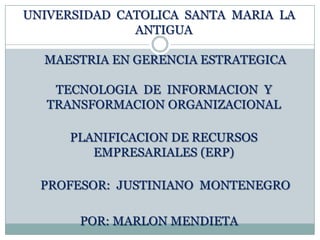 UNIVERSIDAD  CATOLICA  SANTA  MARIA  LA  ANTIGUA   MAESTRIA EN GERENCIA ESTRATEGICATECNOLOGIA  DE  INFORMACION  Y  TRANSFORMACION ORGANIZACIONAL PLANIFICACION DE RECURSOS EMPRESARIALES (ERP)  PROFESOR:  JUSTINIANO  MONTENEGRO POR: MARLON MENDIETA 