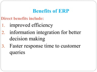 Benefits of ERP
Direct benefits include:
1. improved efficiency
2. information integration for better
decision making
3. Faster response time to customer
queries
 