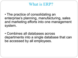 What is ERP?
• The practice of consolidating an
enterprise’s planning, manufacturing, sales
and marketing efforts into one management
system.
• Combines all databases across
departments into a single database that can
be accessed by all employees.
 
