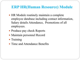 ERP HR(Human Resource) Module
 HR Module routinely maintain a complete
employee database including contact information,
Salary details Attendance, Promotions of all
employees.
 Produce pay check Reports
 Maintain personnel Record
 Training
 Time and Attendance Benefits
 