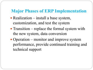 Major Phases of ERP Implementation
 Realization – install a base system,
customization, and test the system
 Transition – replace the formal system with
the new system, data conversion
 Operation – monitor and improve system
performance, provide continued training and
technical support
 