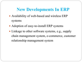 New Developments In ERP
 Availability of web-based and wireless ERP
systems
 Adoption of easy-to-install ERP systems
 Linkage to other software systems, e.g., supply
chain management system, e-commerce, customer
relationship management system
 
