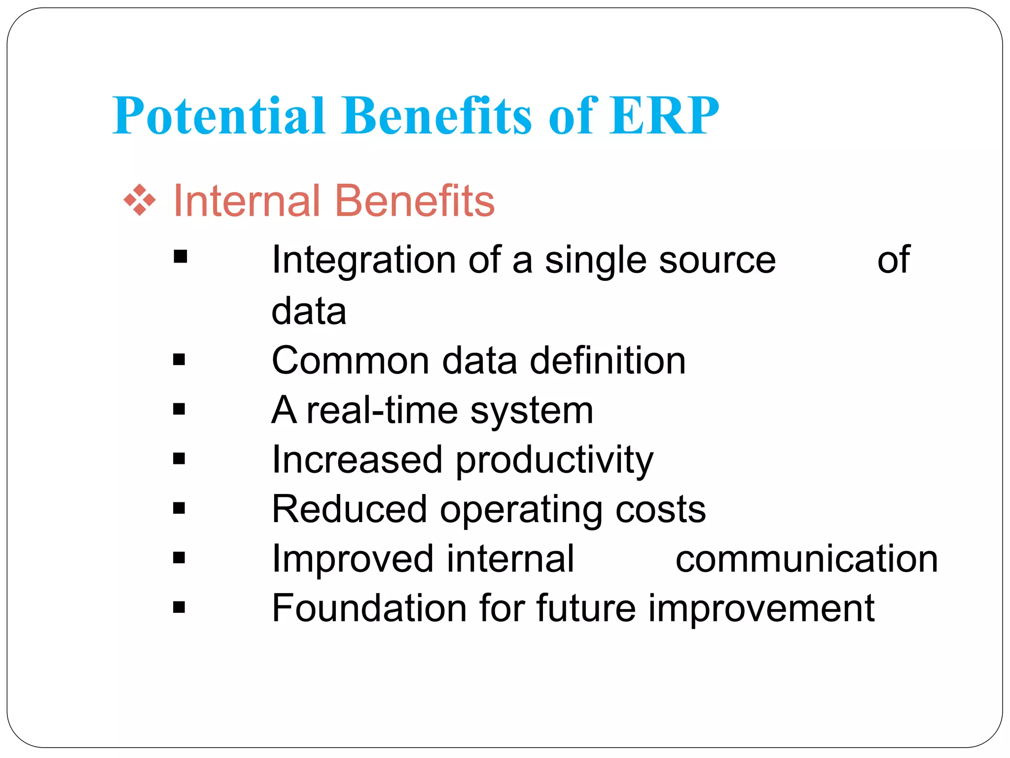 Potential Benefits of ERP
 Internal Benefits
 Integration of a single source of
data
 Common data definition
 A real-time system
 Increased productivity
 Reduced operating costs
 Improved internal communication
 Foundation for future improvement
 