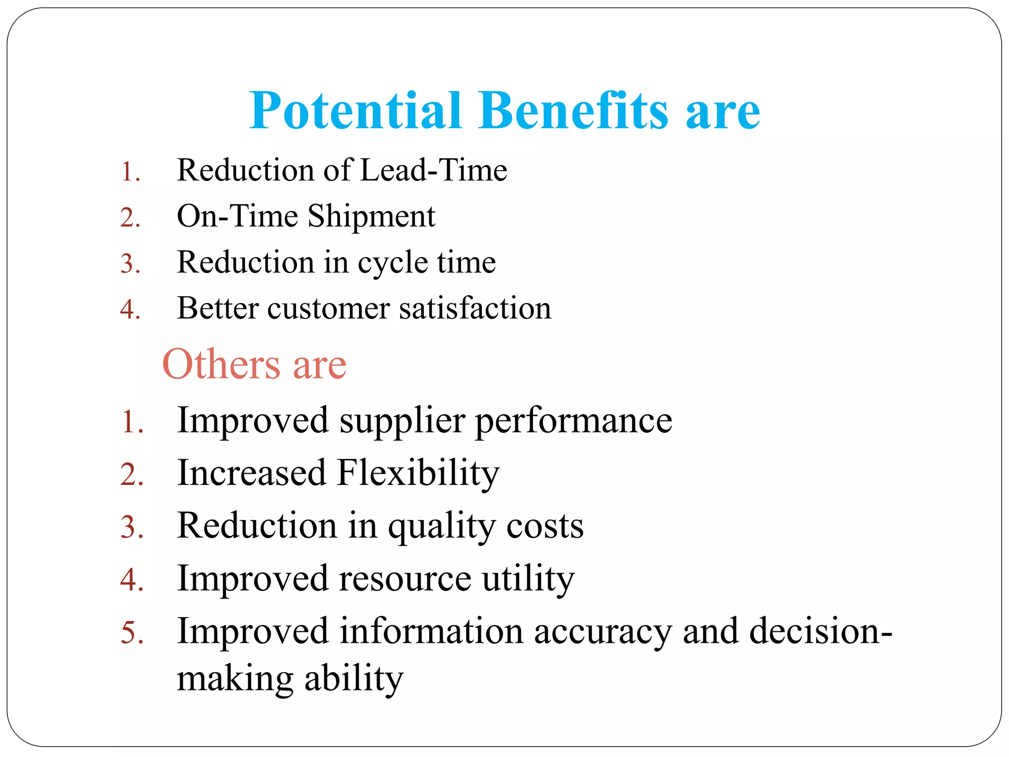 Potential Benefits are
1. Reduction of Lead-Time
2. On-Time Shipment
3. Reduction in cycle time
4. Better customer satisfaction
Others are
1. Improved supplier performance
2. Increased Flexibility
3. Reduction in quality costs
4. Improved resource utility
5. Improved information accuracy and decision-
making ability
 